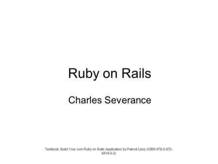 Ruby on Rails Charles Severance Textbook: Build Your own Ruby on Rails Application by Patrick Lenz (ISBN:978-0-975- 8419-5-2)