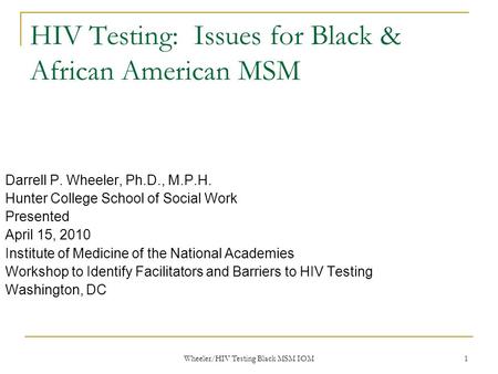 Wheeler/HIV Testing Black MSM IOM 1 HIV Testing: Issues for Black & African American MSM Darrell P. Wheeler, Ph.D., M.P.H. Hunter College School of Social.