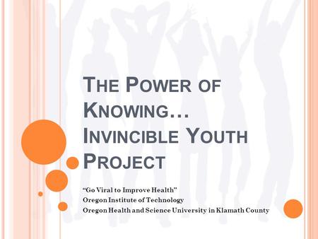 T HE P OWER OF K NOWING … I NVINCIBLE Y OUTH P ROJECT “Go Viral to Improve Health” Oregon Institute of Technology Oregon Health and Science University.