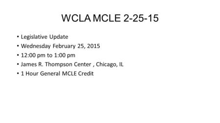 WCLA MCLE 2-25-15 Legislative Update Wednesday February 25, 2015 12:00 pm to 1:00 pm James R. Thompson Center, Chicago, IL 1 Hour General MCLE Credit.