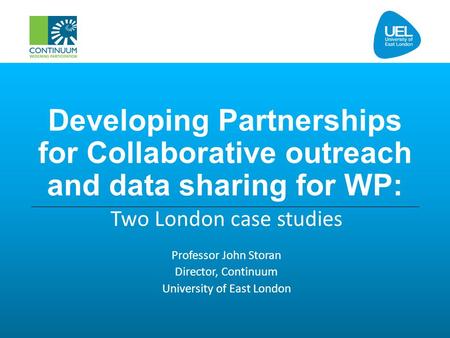 Developing Partnerships for Collaborative outreach and data sharing for WP: Two London case studies Professor John Storan Director, Continuum University.
