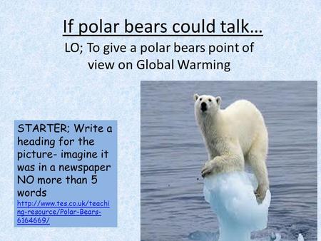 If polar bears could talk… LO; To give a polar bears point of view on Global Warming STARTER; Write a heading for the picture- imagine it was in a newspaper.