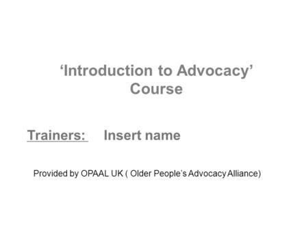 ‘Introduction to Advocacy’ Course Trainers: Insert name Provided by OPAAL UK ( Older People’s Advocacy Alliance)