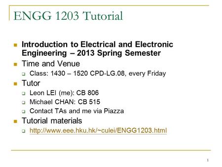 1 ENGG 1203 Tutorial Introduction to Electrical and Electronic Engineering – 2013 Spring Semester Time and Venue  Class: 1430 – 1520 CPD-LG.08, every.