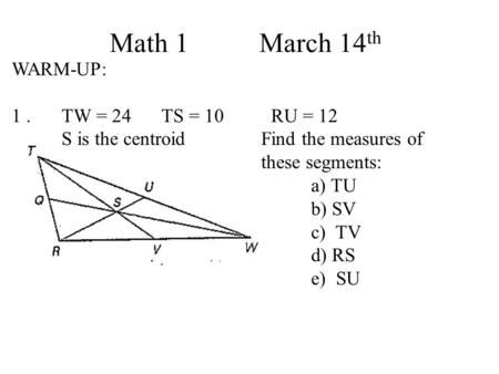 Math 1 March 14 th WARM-UP: 1. TW = 24TS = 10 RU = 12 S is the centroidFind the measures of these segments: a) TU b) SV c) TV d) RS e) SU.