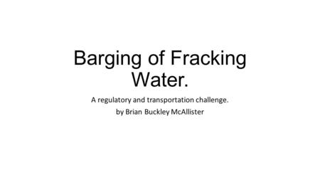 Barging of Fracking Water. A regulatory and transportation challenge. by Brian Buckley McAllister.