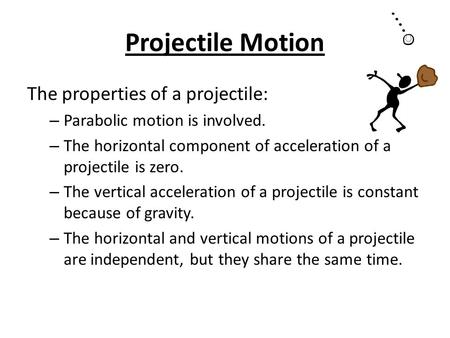 Projectile Motion The properties of a projectile: – Parabolic motion is involved. – The horizontal component of acceleration of a projectile is zero. –