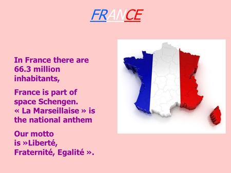 FRANCE In France there are 66.3 million inhabitants, France is part of space Schengen. « La Marseillaise » is the national anthem Our motto is »Liberté,