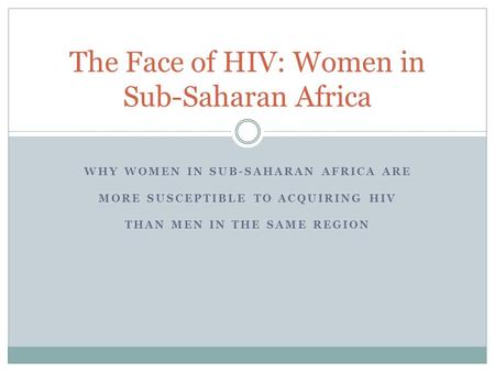 WHY WOMEN IN SUB-SAHARAN AFRICA ARE MORE SUSCEPTIBLE TO ACQUIRING HIV THAN MEN IN THE SAME REGION The Face of HIV: Women in Sub-Saharan Africa.