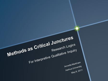 Methods as Critical Junctures Research Logics For Interpretive Qualitative Inquiry Annette Markham Aarhus University May 9, 2011.