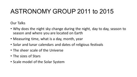 ASTRONOMY GROUP 2011 to 2015 Our Talks Why does the night sky change during the night, day to day, season to season and where you are located on Earth.