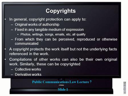 Public Communications Law Lecture 7 Slide 1 Copyrights In general, copyright protection can apply to: –Original works of authorship –Fixed in any tangible.