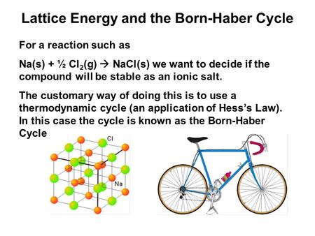 Lattice Energy and the Born-Haber Cycle For a reaction such as Na(s) + ½ Cl 2 (g)  NaCl(s) we want to decide if the compound will be stable as an ionic.