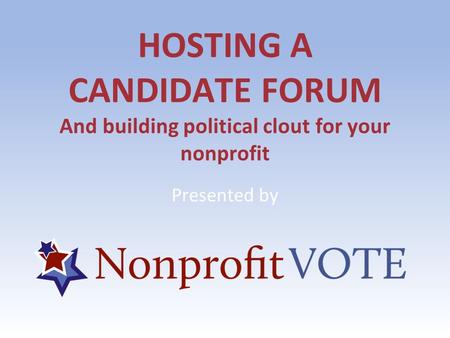 HOSTING A CANDIDATE FORUM And building political clout for your nonprofit Presented by.