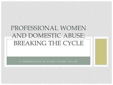 A PRESENTATION BY DIANE ADAMS TAYLOR PROFESSIONAL WOMEN AND DOMESTIC ABUSE: BREAKING THE CYCLE.