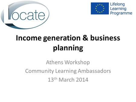 Income generation & business planning Athens Workshop Community Learning Ambassadors 13 th March 2014.
