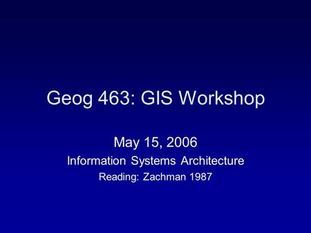 Geog 463: GIS Workshop May 15, 2006 Information Systems Architecture Reading: Zachman 1987.