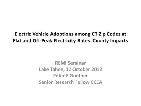 Electric Vehicle Adoptions among CT Zip Codes at Flat and Off-Peak Electricity Rates: County Impacts REMI Seminar Lake Tahoe, 12 October 2012 Peter E Gunther.