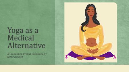 Yoga as a Medical Alternative A Graduation Project Presented by Kathryn Nash.