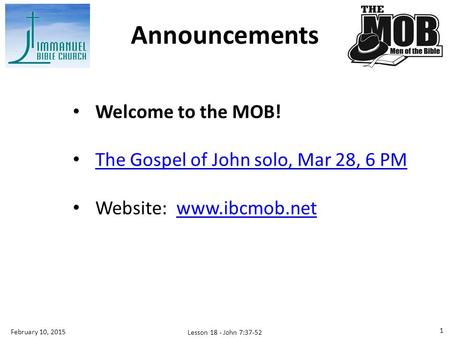 Welcome to the MOB! The Gospel of John solo, Mar 28, 6 PM Website: www.ibcmob.netwww.ibcmob.net Announcements Lesson 18 - John 7:37-52 1 February 10, 2015.