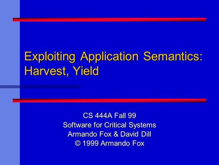 Exploiting Application Semantics: Harvest, Yield CS 444A Fall 99 Software for Critical Systems Armando Fox & David Dill © 1999 Armando Fox.