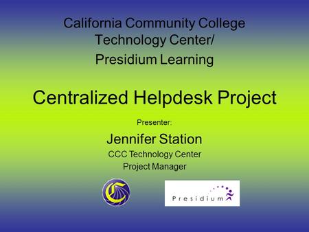 Centralized Helpdesk Project California Community College Technology Center/ Presidium Learning Presenter: Jennifer Station CCC Technology Center Project.