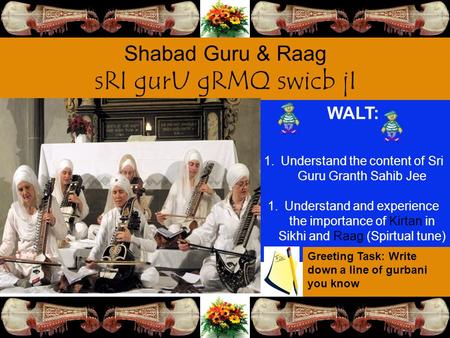 WALT: 1.Understand the content of Sri Guru Granth Sahib Jee 1.Understand and experience the importance of Kirtan in Sikhi and Raag (Spirtual tune) Greeting.