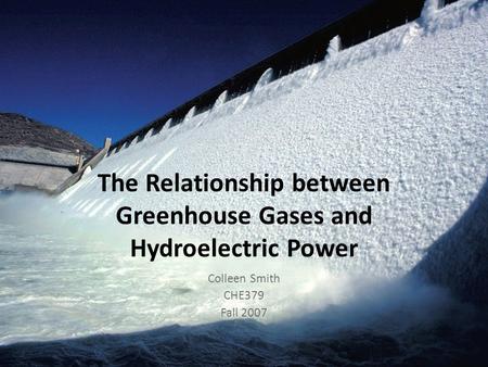 The Relationship between Greenhouse Gases and Hydroelectric Power Colleen Smith CHE379 Fall 2007.