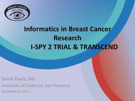 Informatics in Breast Cancer Research I-SPY 2 TRIAL & TRANSCEND Sarah Davis, MS University of California, San Francisco December 6, 2011.