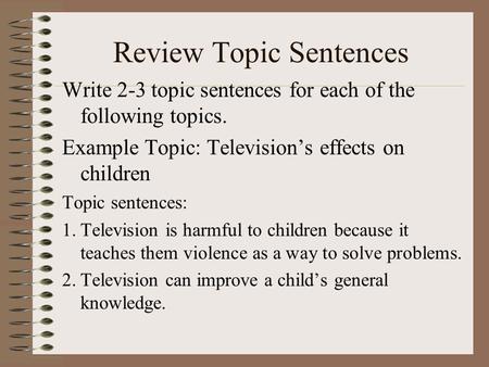 Review Topic Sentences Write 2-3 topic sentences for each of the following topics. Example Topic: Television’s effects on children Topic sentences: 1.Television.