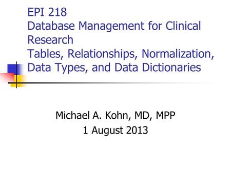 EPI 218 Database Management for Clinical Research Tables, Relationships, Normalization, Data Types, and Data Dictionaries Michael A. Kohn, MD, MPP 1 August.