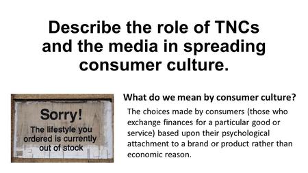 Describe the role of TNCs and the media in spreading consumer culture. What do we mean by consumer culture? The choices made by consumers (those who exchange.