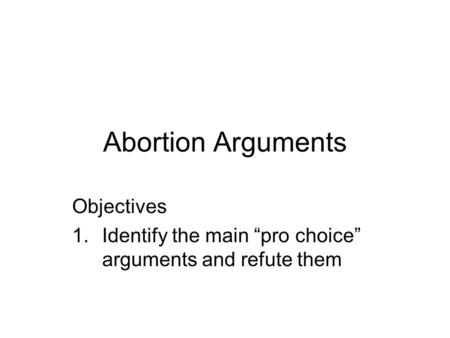 Abortion Arguments Objectives 1.Identify the main “pro choice” arguments and refute them.