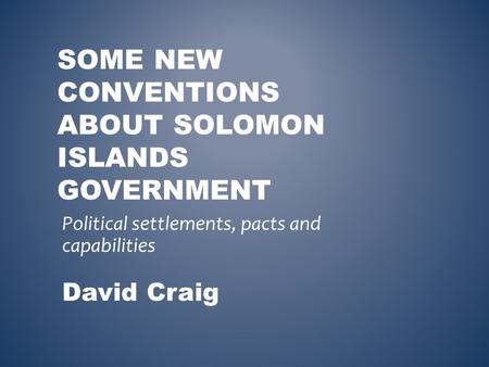 SOME NEW CONVENTIONS ABOUT SOLOMON ISLANDS GOVERNMENT Political settlements, pacts and capabilities David Craig.