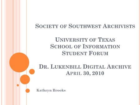 S OCIETY OF S OUTHWEST A RCHIVISTS U NIVERSITY OF T EXAS S CHOOL OF I NFORMATION S TUDENT F ORUM D R. L UKENBILL D IGITAL A RCHIVE A PRIL 30, 2010 Kathryn.