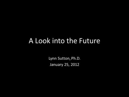 A Look into the Future Lynn Sutton, Ph.D. January 25, 2012.