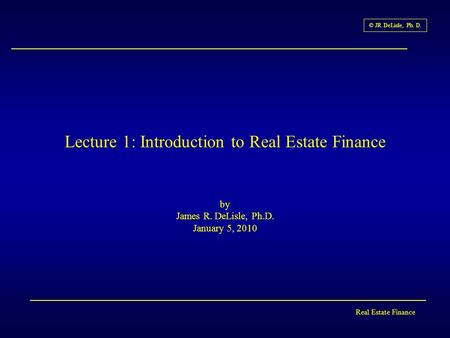 Real Estate Finance © JR DeLisle, Ph. D. Lecture 1: Introduction to Real Estate Finance by James R. DeLisle, Ph.D. January 5, 2010.
