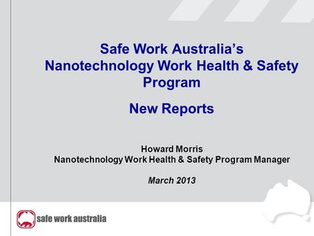 Safe Work Australia’s Nanotechnology Work Health & Safety Program New Reports Howard Morris Nanotechnology Work Health & Safety Program Manager March 2013.
