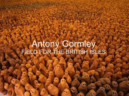 Antony Gormley FIELD FOR THE BRITISH ISLES. ANTONY GORMLEY BIO : >Antony Gormley was born to German mother and an Irish father on August 30 th 1950. >He.