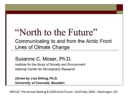 “North to the Future” Communicating to and from the Arctic Front Lines of Climate Change Susanne C. Moser, Ph.D. Institute for the Study of Society and.