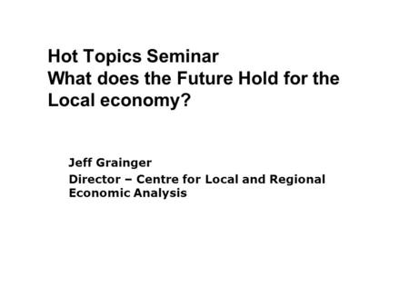 Hot Topics Seminar What does the Future Hold for the Local economy? Jeff Grainger Director – Centre for Local and Regional Economic Analysis.
