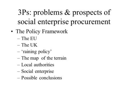 3Ps: problems & prospects of social enterprise procurement The Policy Framework –The EU –The UK –‘raining policy’ –The map of the terrain –Local authorities.