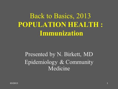 03/2013 Back to Basics, 2013 POPULATION HEALTH : Immunization Presented by N. Birkett, MD Epidemiology & Community Medicine 1.