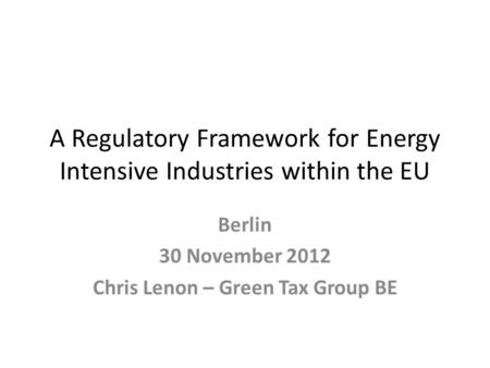 A Regulatory Framework for Energy Intensive Industries within the EU Berlin 30 November 2012 Chris Lenon – Green Tax Group BE.