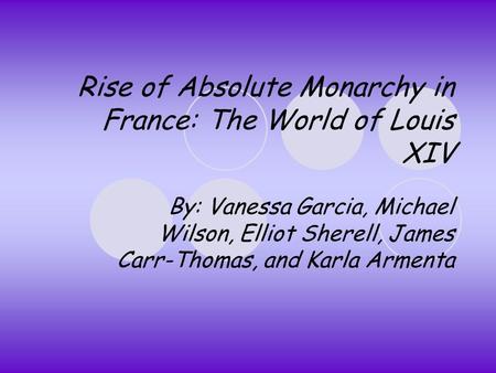 Rise of Absolute Monarchy in France: The World of Louis XIV By: Vanessa Garcia, Michael Wilson, Elliot Sherell, James Carr-Thomas, and Karla Armenta.