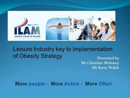Leisure Industry key to Implementation of Obesity Strategy More people - More Active - More Often Presented by Ms Christine Moloney Mr Barry Walsh.