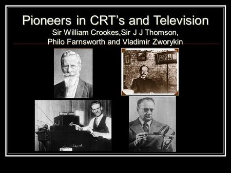 Pioneers in CRT’s and Television Sir William Crookes,Sir J J Thomson, Philo Farnsworth and Vladimir Zworykin.