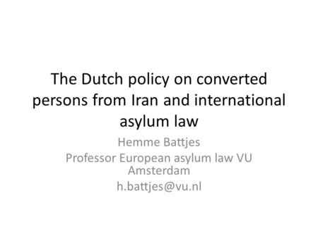 The Dutch policy on converted persons from Iran and international asylum law Hemme Battjes Professor European asylum law VU Amsterdam