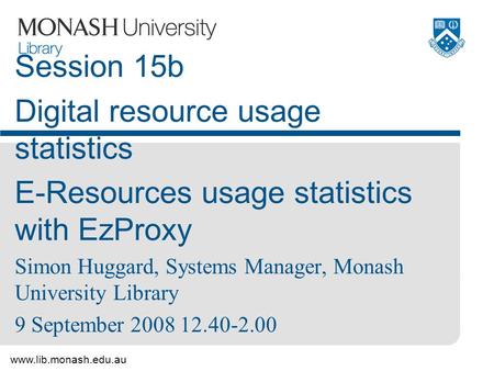 Www.lib.monash.edu.au Session 15b Digital resource usage statistics E-Resources usage statistics with EzProxy Simon Huggard, Systems Manager, Monash University.