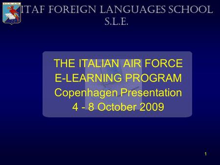 1 THE ITALIAN AIR FORCE E-LEARNING PROGRAM Copenhagen Presentation 4 - 8 October 2009 ITAF FOREIGN LANGUAGES SCHOOL S.L.E.